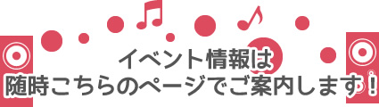 イベント情報は随時こちらのページでご案内します！