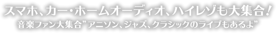 スマホ、カー・ホームオーディオ、ハイレゾも大集合！ 音楽ファン大集合 ”アニソン、ジャズ、クラシックのライブもあるよ”