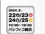2004.9.22 （水）・23（木）・24（金）・25（土） 10：00〜18：00　パシフィコ横浜