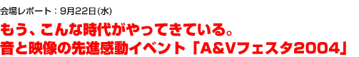 9月22日(水):もう、こんな時代がやってきている。音と映像の先進感動イベント「A&Vフェスタ2004」